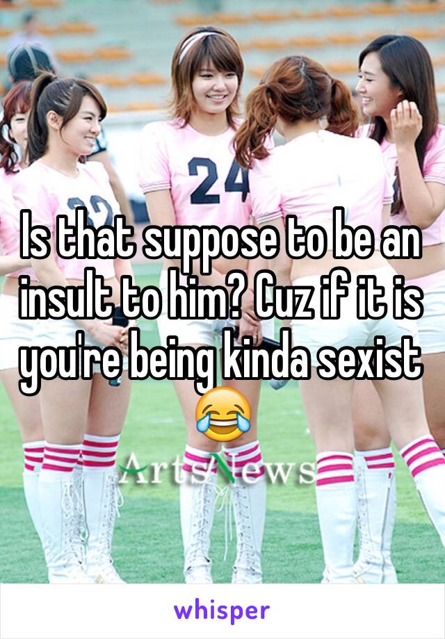 Is that suppose to be an insult to him? Cuz if it is you're being kinda sexist 😂