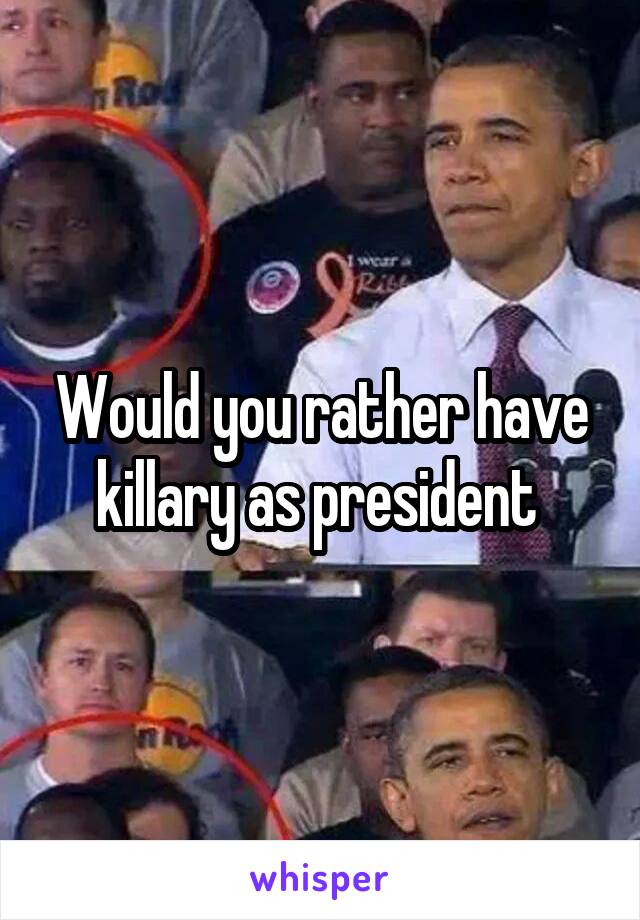 Would you rather have killary as president 