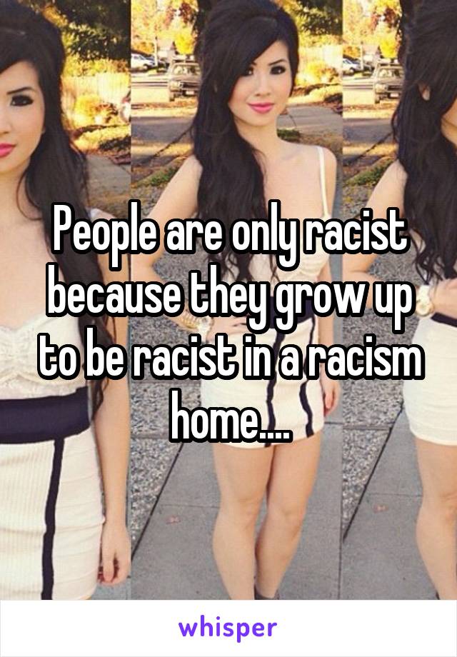 People are only racist because they grow up to be racist in a racism home....