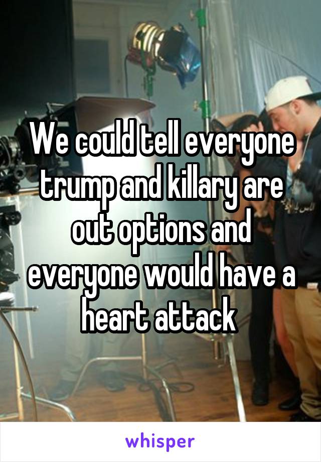 We could tell everyone trump and killary are out options and everyone would have a heart attack 