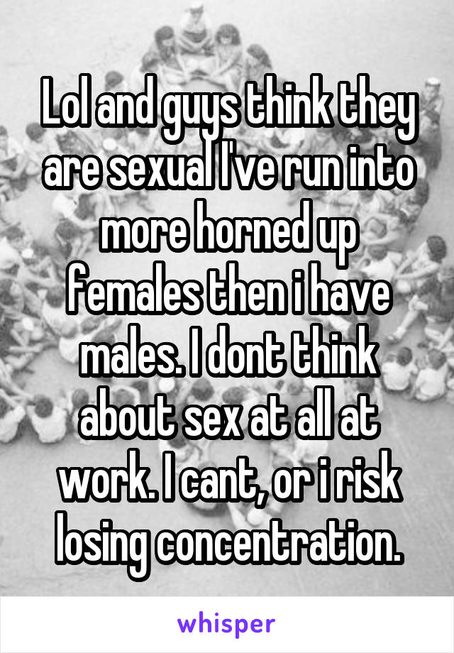 Lol and guys think they are sexual I've run into more horned up females then i have males. I dont think about sex at all at work. I cant, or i risk losing concentration.