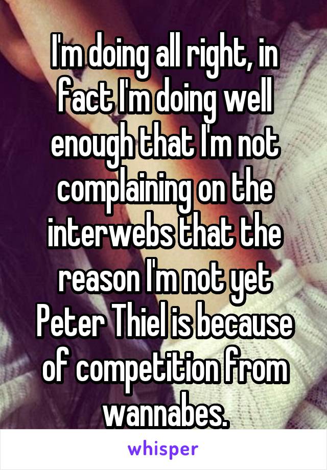 I'm doing all right, in fact I'm doing well enough that I'm not complaining on the interwebs that the reason I'm not yet Peter Thiel is because of competition from wannabes.