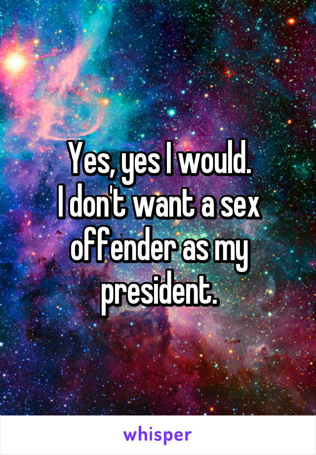 Yes, yes I would.
I don't want a sex offender as my president.