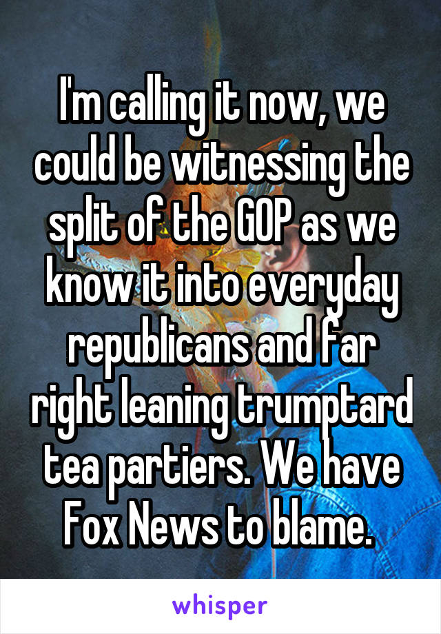 I'm calling it now, we could be witnessing the split of the GOP as we know it into everyday republicans and far right leaning trumptard tea partiers. We have Fox News to blame. 