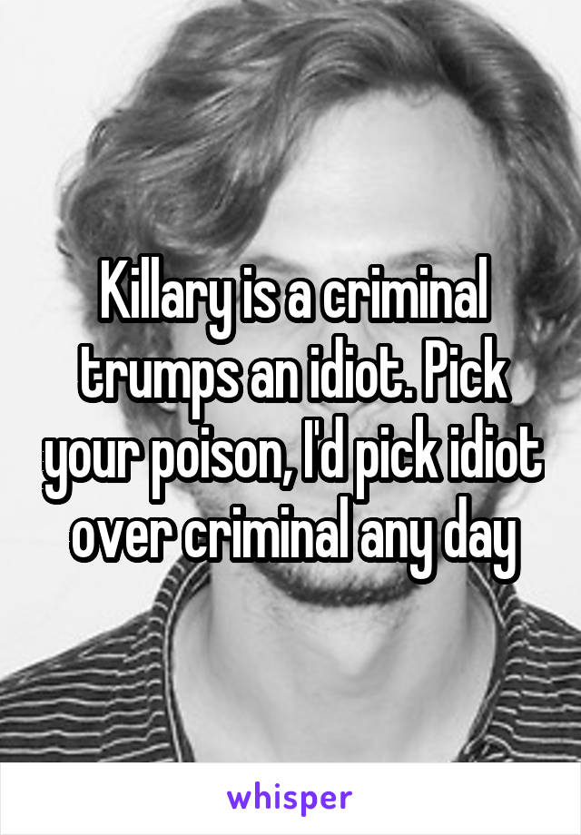 Killary is a criminal trumps an idiot. Pick your poison, I'd pick idiot over criminal any day