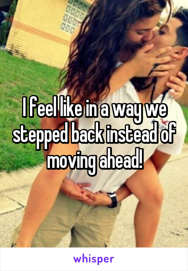 I feel like in a way we stepped back instead of moving ahead!