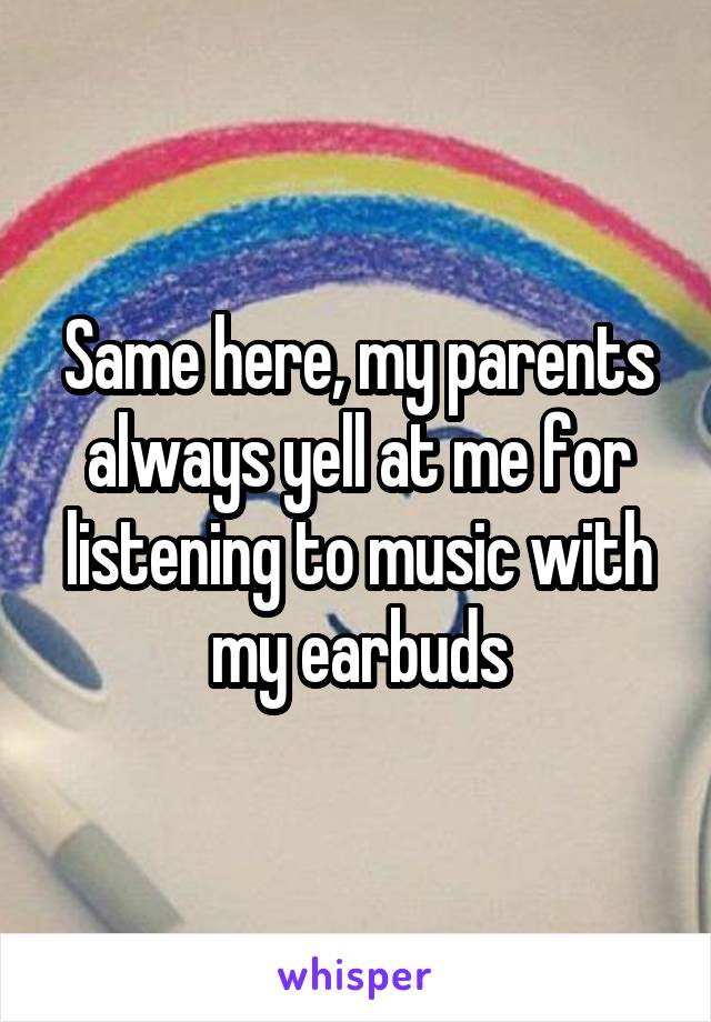 Same here, my parents always yell at me for listening to music with my earbuds