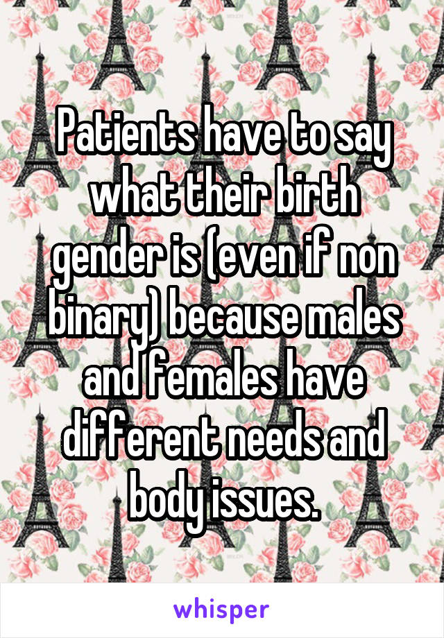 Patients have to say what their birth gender is (even if non binary) because males and females have different needs and body issues.