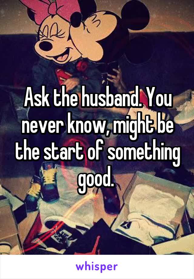Ask the husband. You never know, might be the start of something good. 