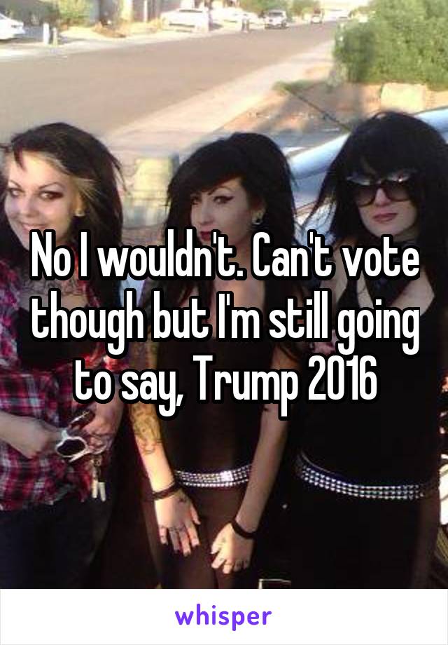 No I wouldn't. Can't vote though but I'm still going to say, Trump 2016