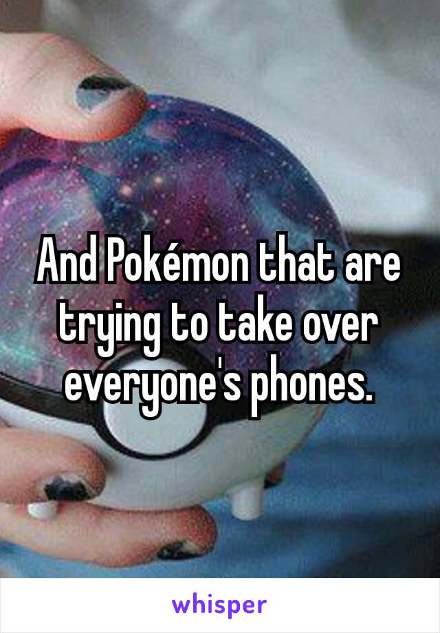 And Pokémon that are trying to take over everyone's phones.