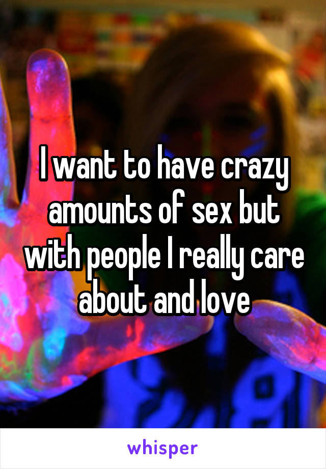 I want to have crazy amounts of sex but with people I really care about and love