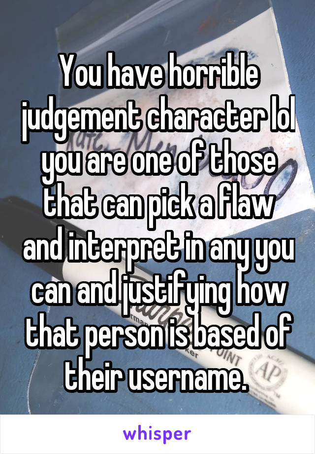 You have horrible judgement character lol you are one of those that can pick a flaw and interpret in any you can and justifying how that person is based of their username. 