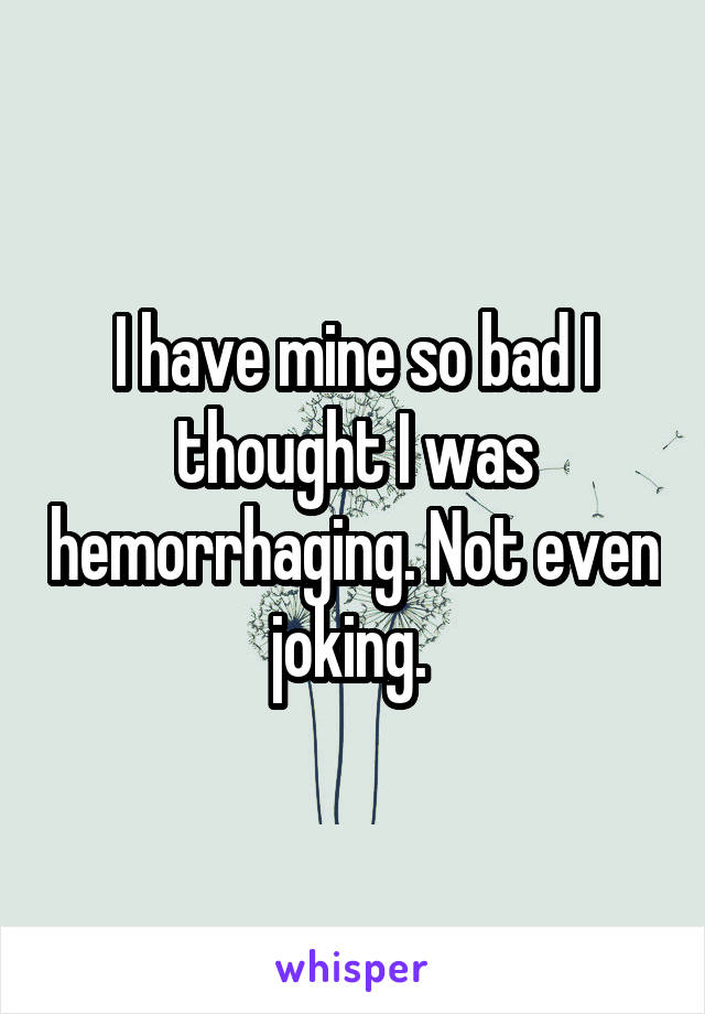 I have mine so bad I thought I was hemorrhaging. Not even joking. 