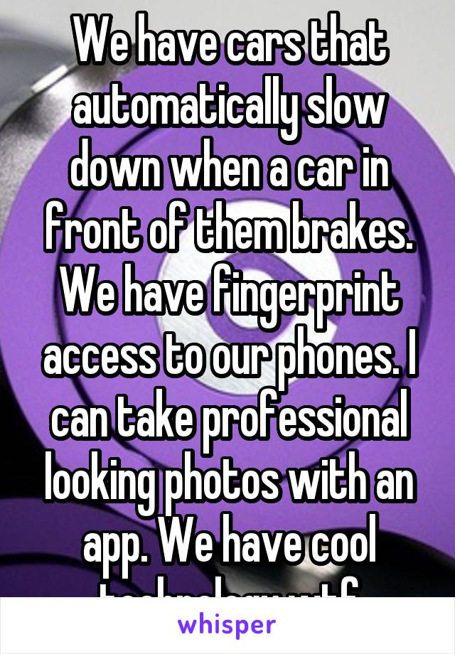 We have cars that automatically slow down when a car in front of them brakes. We have fingerprint access to our phones. I can take professional looking photos with an app. We have cool technology wtf