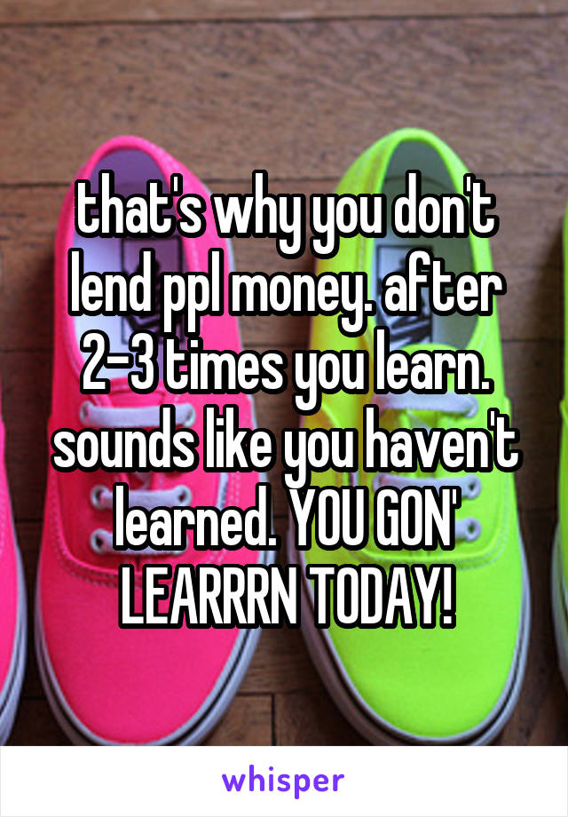 that's why you don't lend ppl money. after 2-3 times you learn. sounds like you haven't learned. YOU GON' LEARRRN TODAY!