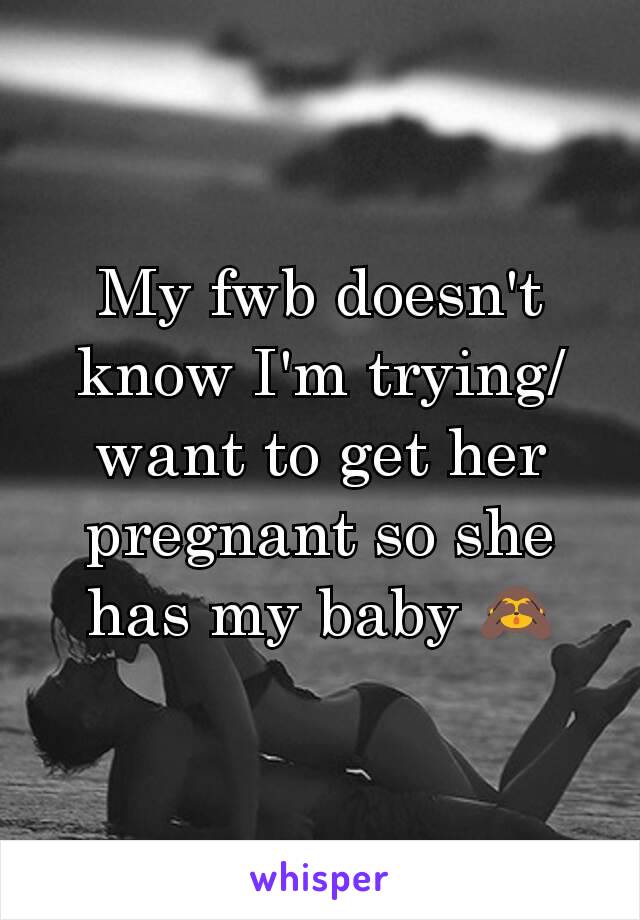 My fwb doesn't know I'm trying/want to get her pregnant so she has my baby 🙈