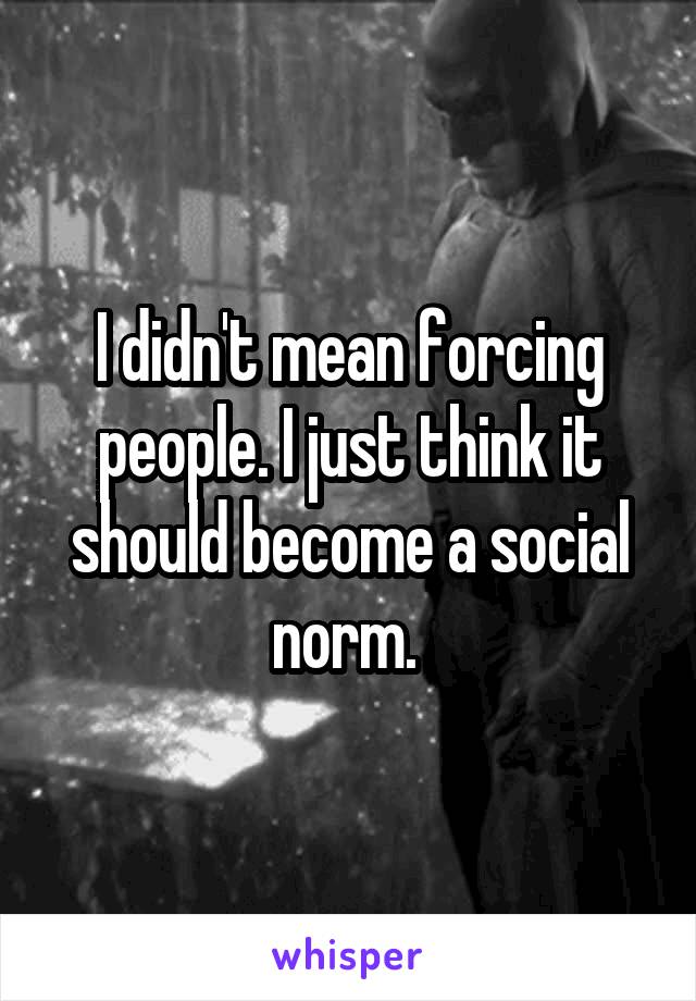 I didn't mean forcing people. I just think it should become a social norm. 