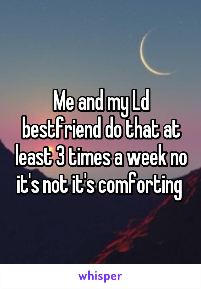 Me and my Ld bestfriend do that at least 3 times a week no it's not it's comforting 