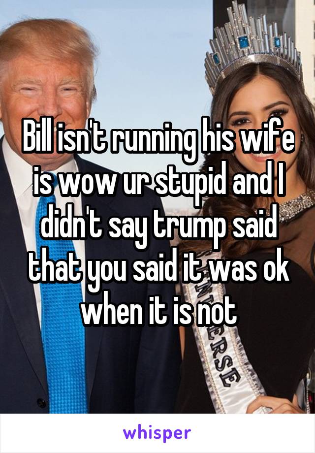 Bill isn't running his wife is wow ur stupid and I didn't say trump said that you said it was ok when it is not