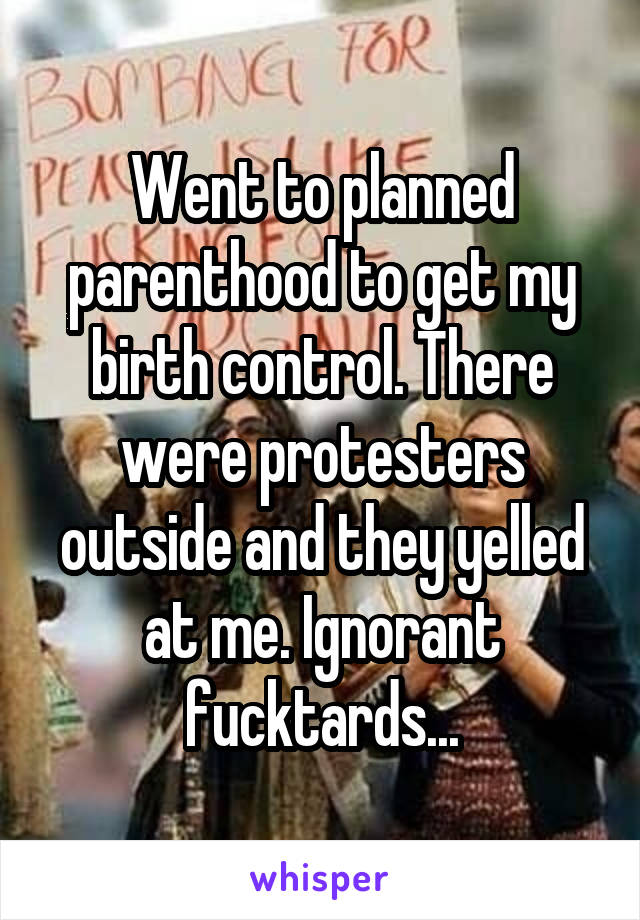 Went to planned parenthood to get my birth control. There were protesters outside and they yelled at me. Ignorant fucktards...
