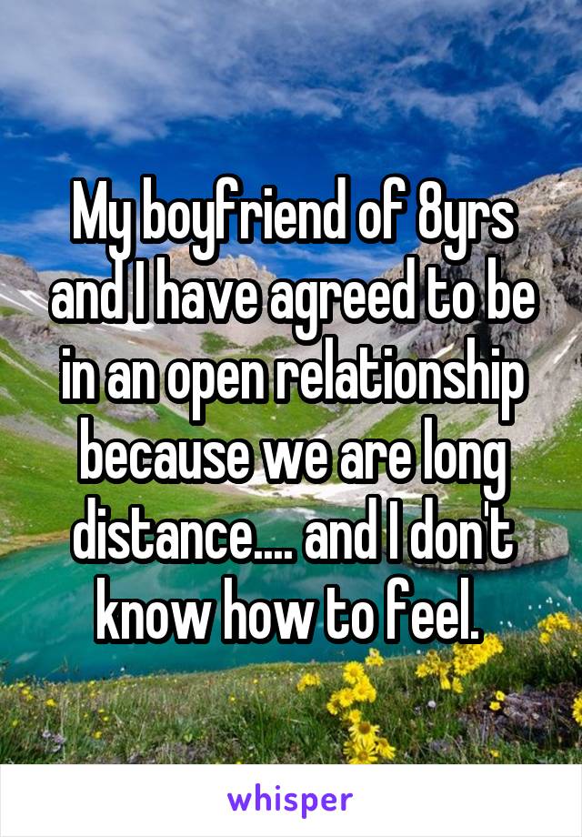 My boyfriend of 8yrs and I have agreed to be in an open relationship because we are long distance.... and I don't know how to feel. 