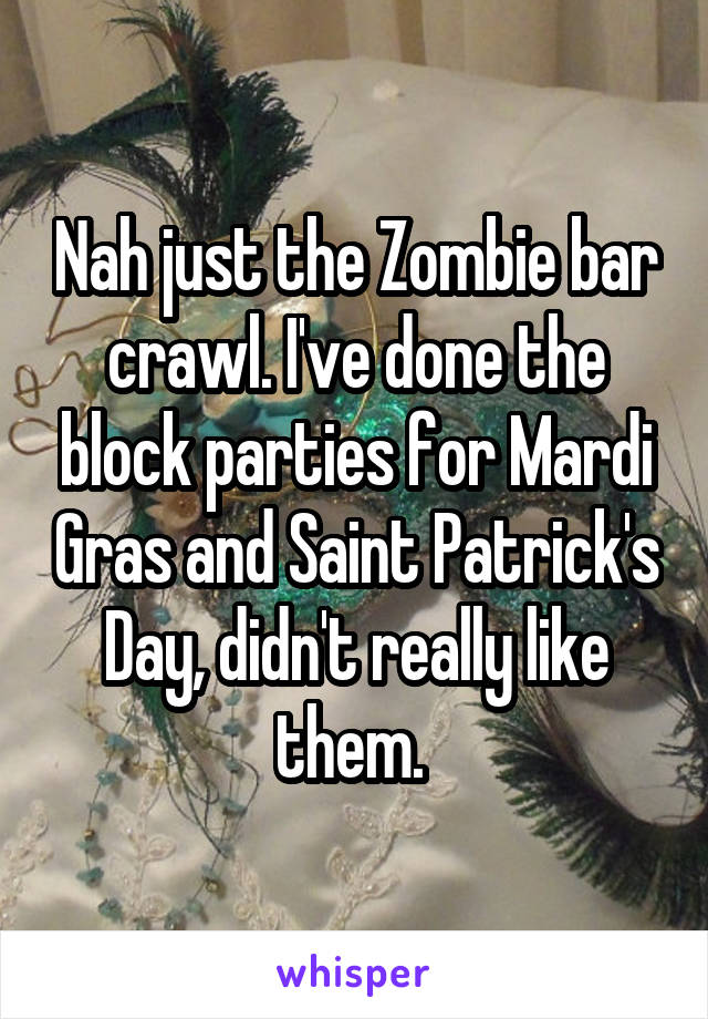 Nah just the Zombie bar crawl. I've done the block parties for Mardi Gras and Saint Patrick's Day, didn't really like them. 
