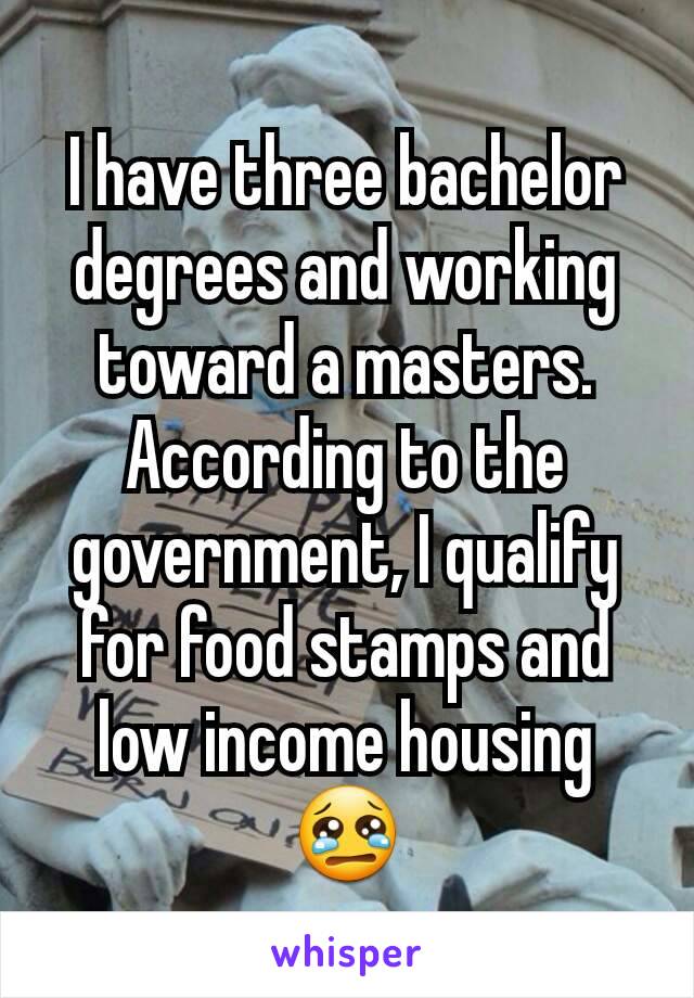 I have three bachelor degrees and working toward a masters.  According to the government, I qualify for food stamps and low income housing 😢