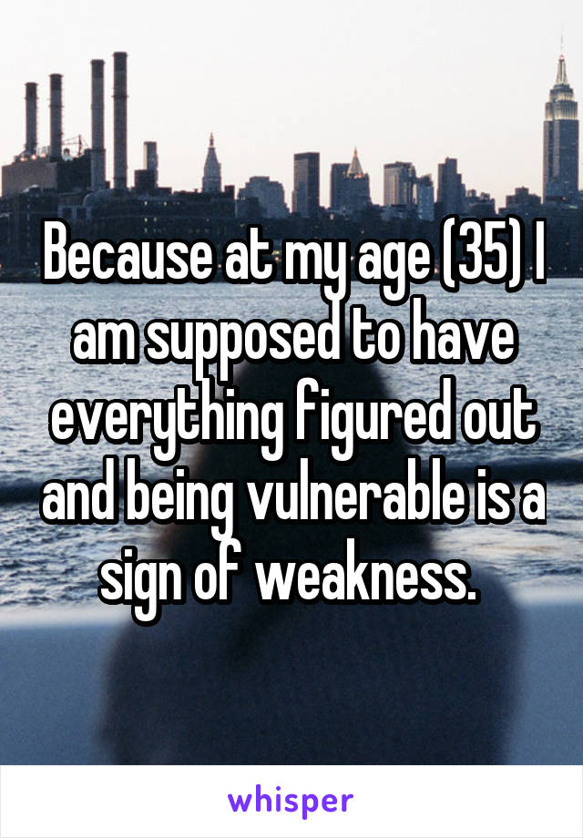 Because at my age (35) I am supposed to have everything figured out and being vulnerable is a sign of weakness. 