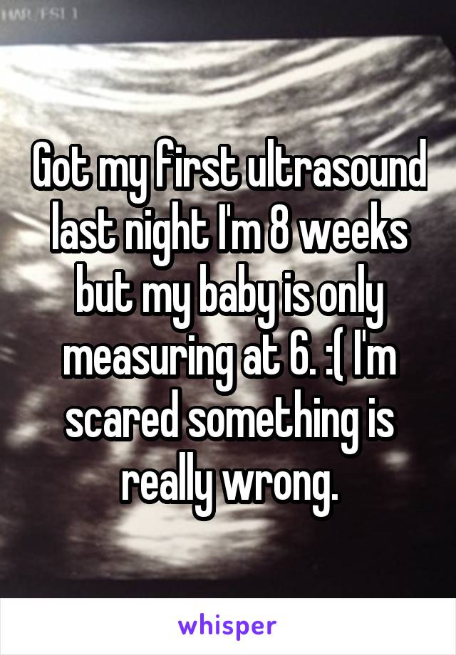Got my first ultrasound last night I'm 8 weeks but my baby is only measuring at 6. :( I'm scared something is really wrong.