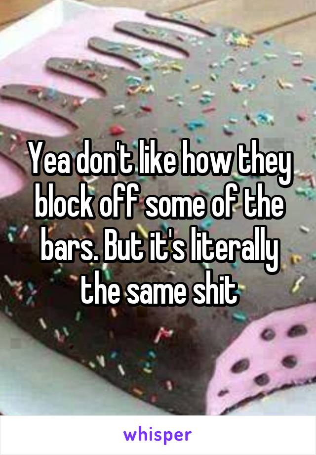 Yea don't like how they block off some of the bars. But it's literally the same shit
