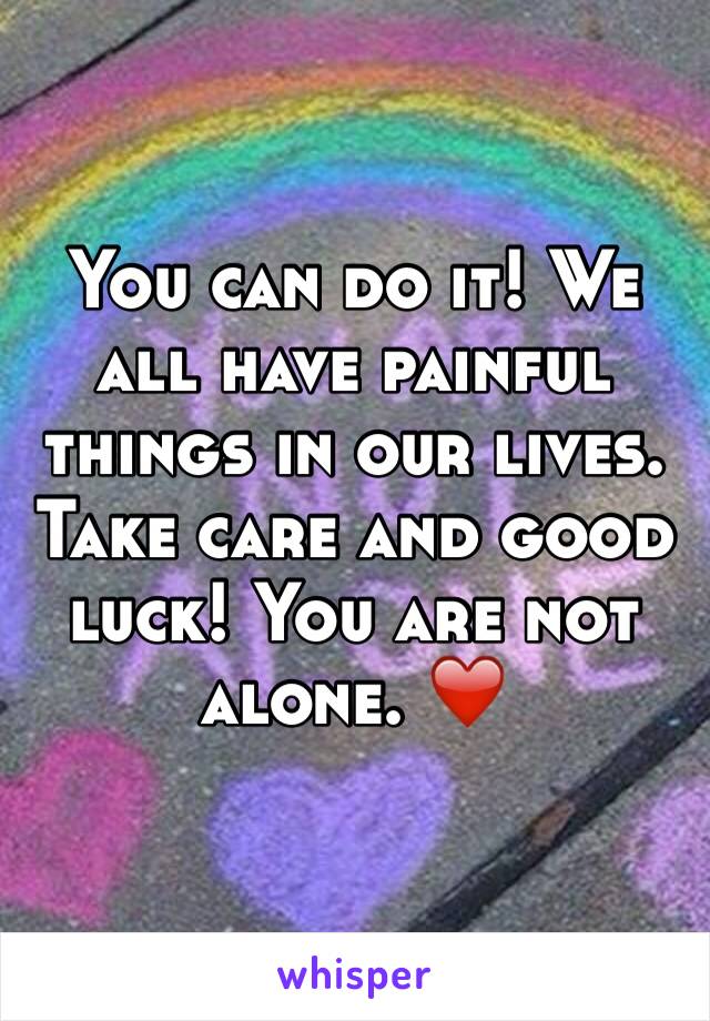 You can do it! We all have painful things in our lives. Take care and good luck! You are not alone. ❤️