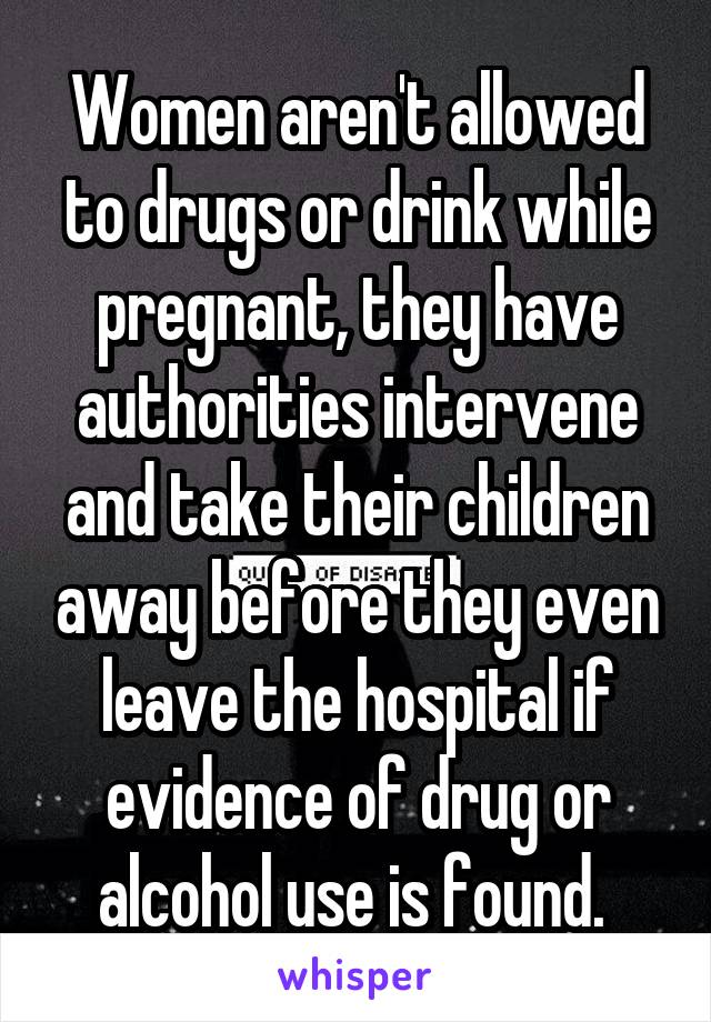Women aren't allowed to drugs or drink while pregnant, they have authorities intervene and take their children away before they even leave the hospital if evidence of drug or alcohol use is found. 