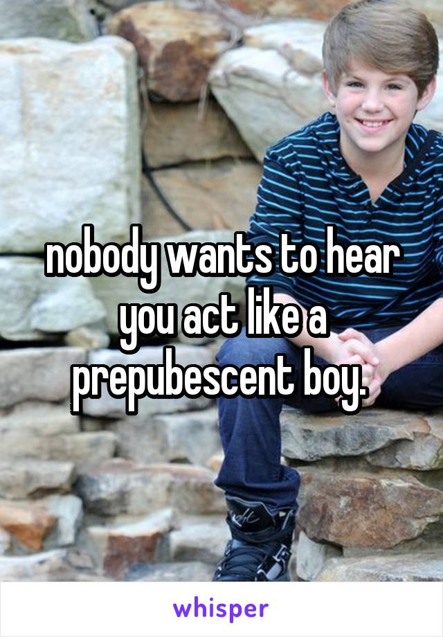 nobody wants to hear you act like a prepubescent boy. 