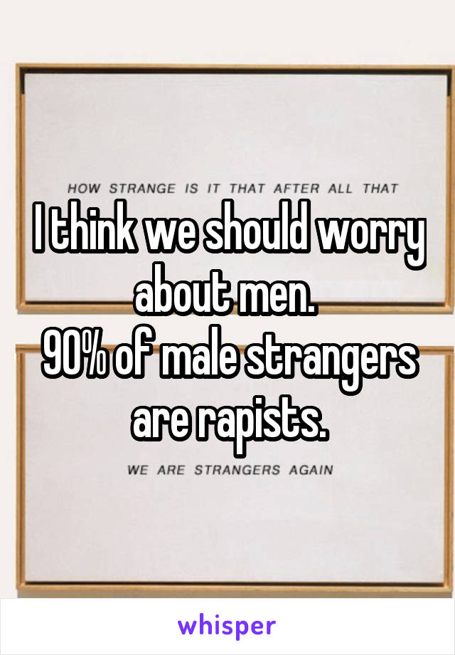 I think we should worry about men. 
90% of male strangers are rapists.