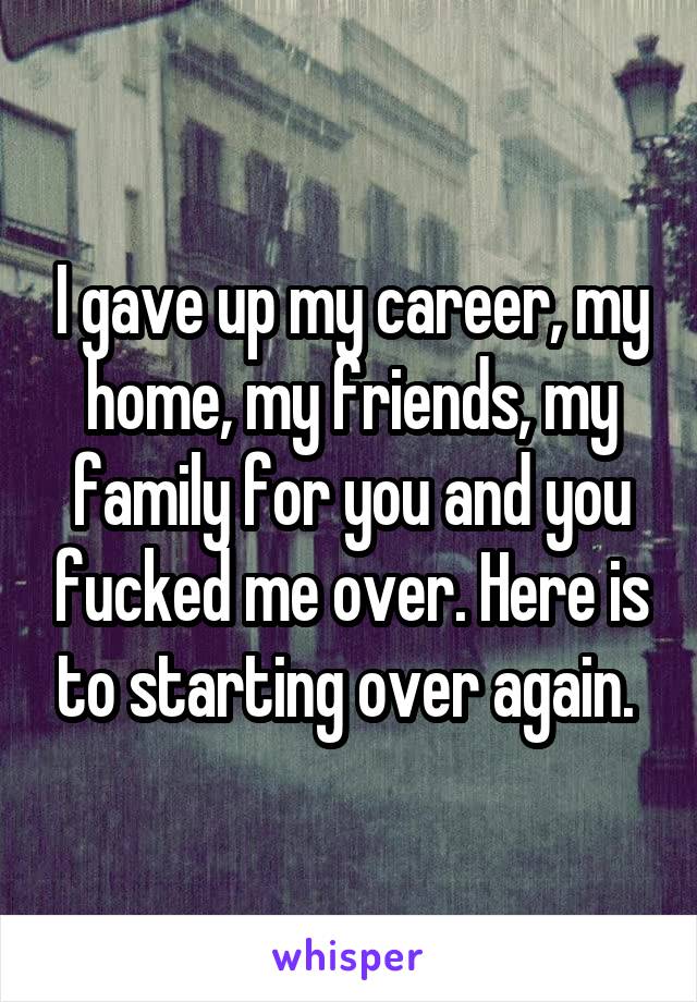 I gave up my career, my home, my friends, my family for you and you fucked me over. Here is to starting over again. 