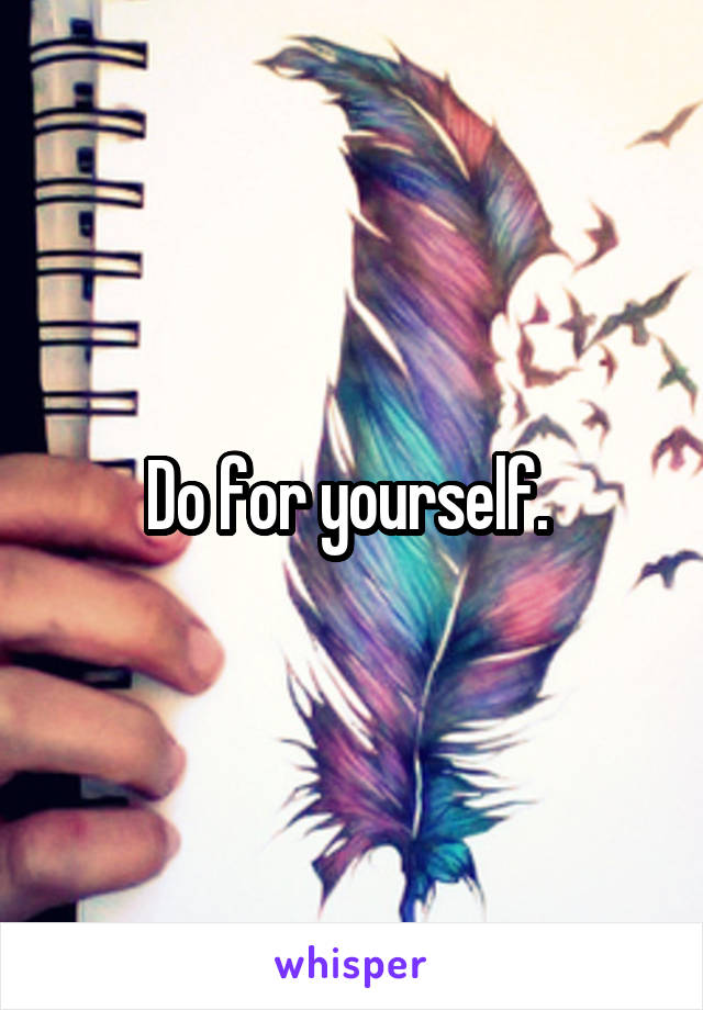 Do for yourself. 