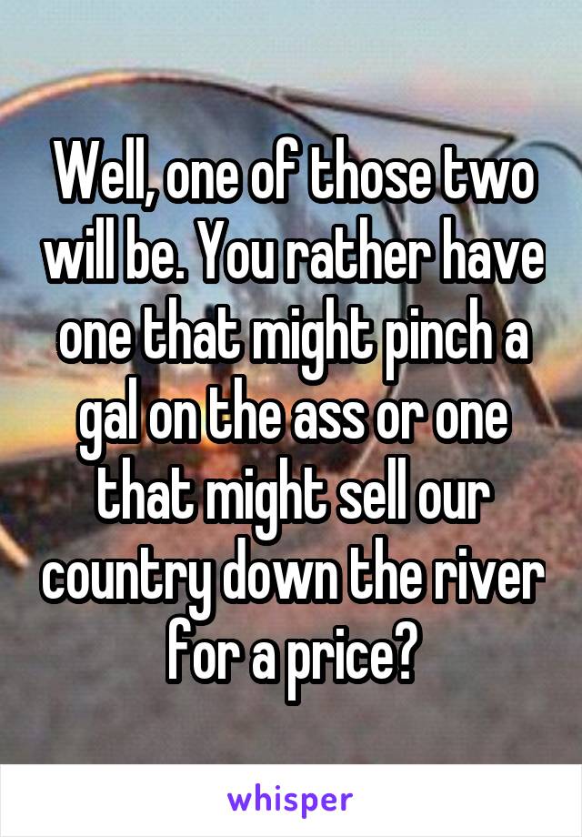 Well, one of those two will be. You rather have one that might pinch a gal on the ass or one that might sell our country down the river for a price?
