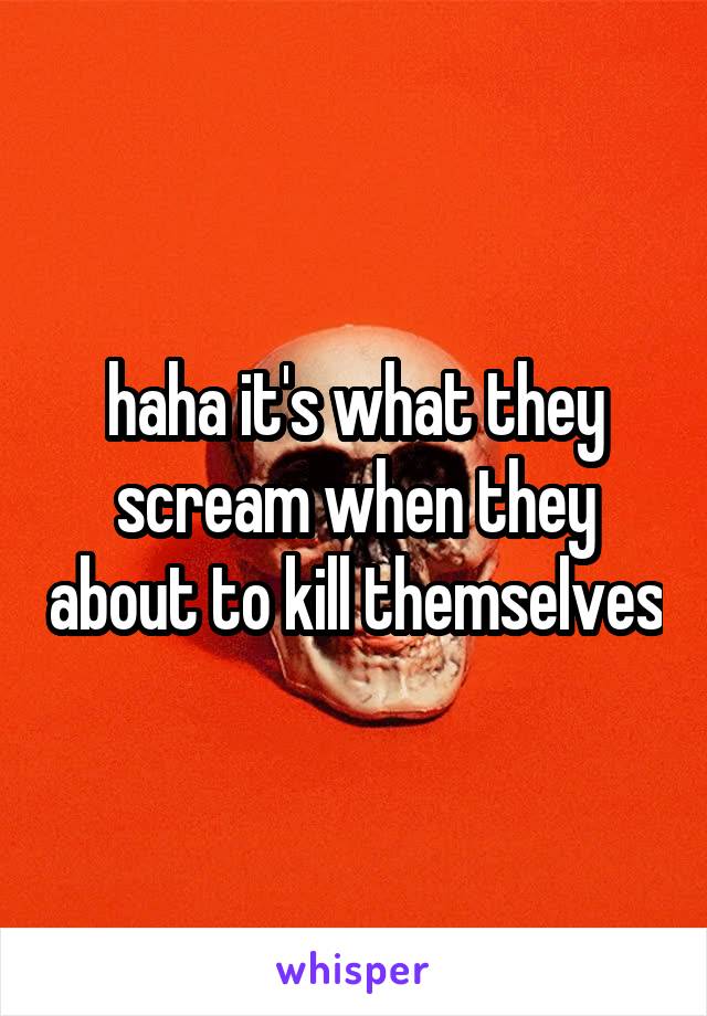 haha it's what they scream when they about to kill themselves