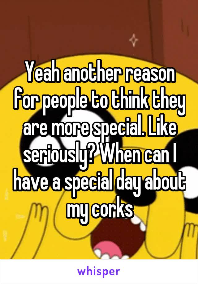 Yeah another reason for people to think they are more special. Like seriously? When can I have a special day about my corks