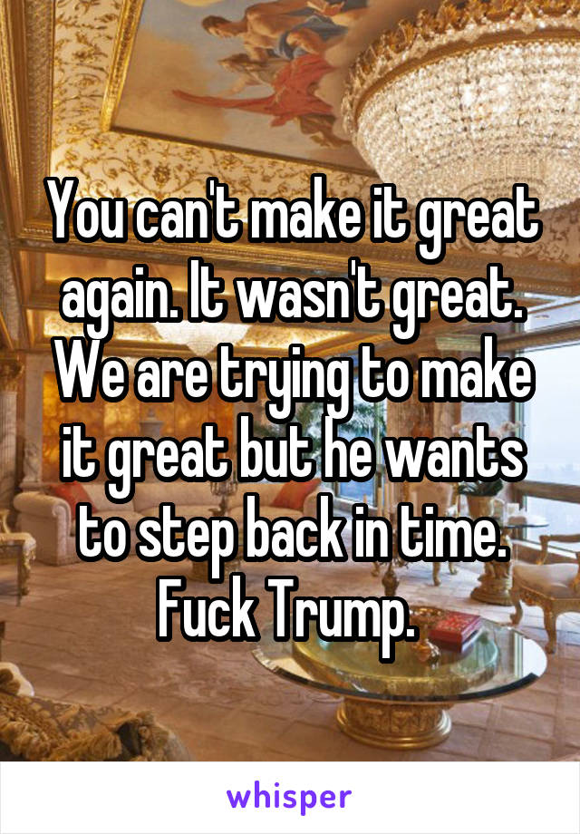 You can't make it great again. It wasn't great. We are trying to make it great but he wants to step back in time. Fuck Trump. 