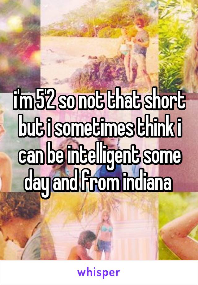i'm 5'2 so not that short but i sometimes think i can be intelligent some day and from indiana 