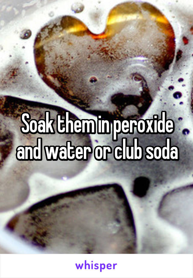 Soak them in peroxide and water or club soda