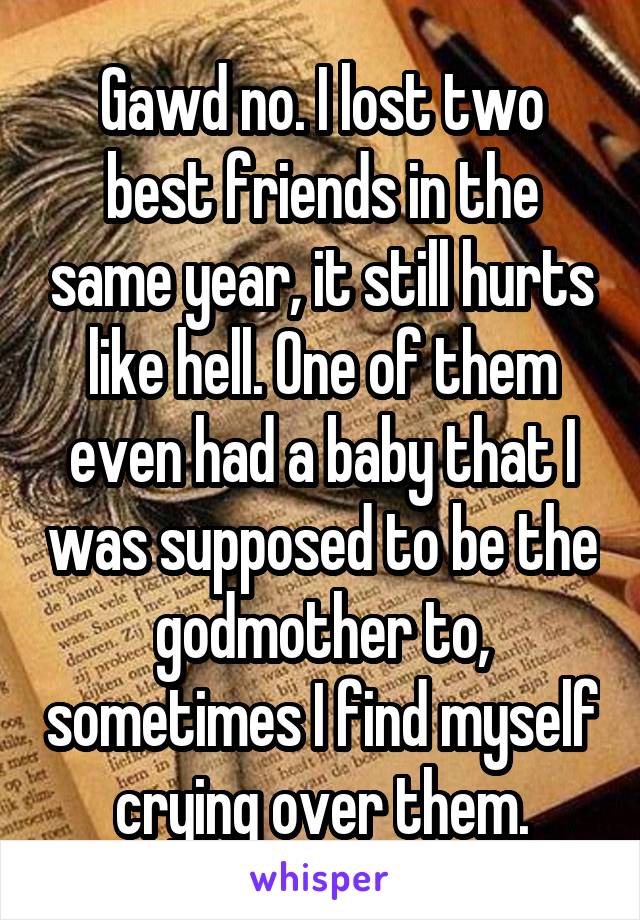 Gawd no. I lost two best friends in the same year, it still hurts like hell. One of them even had a baby that I was supposed to be the godmother to, sometimes I find myself crying over them.