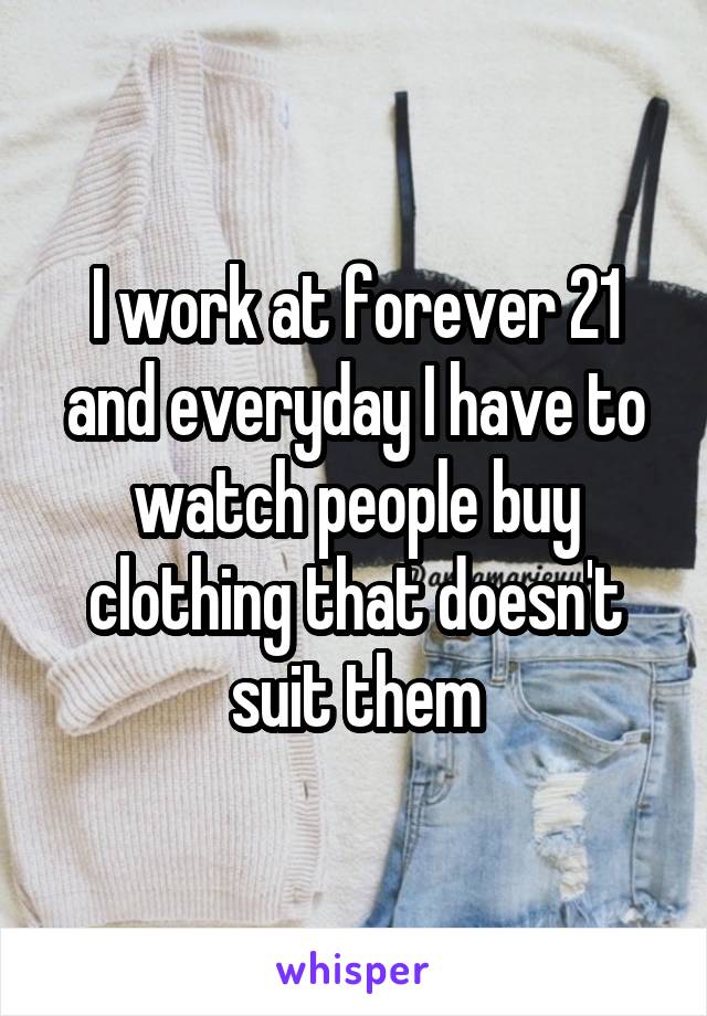 I work at forever 21 and everyday I have to watch people buy clothing that doesn't suit them