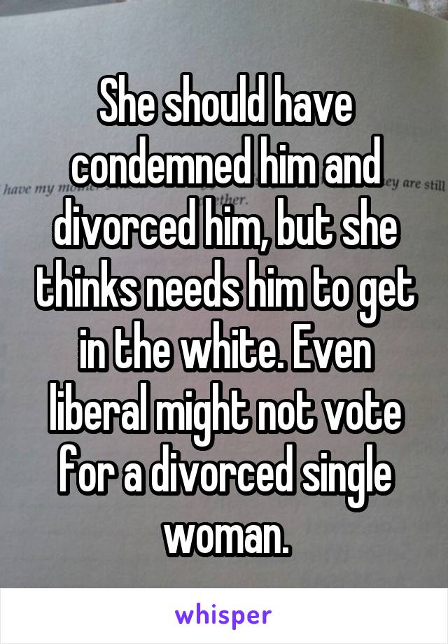 She should have condemned him and divorced him, but she thinks needs him to get in the white. Even liberal might not vote for a divorced single woman.