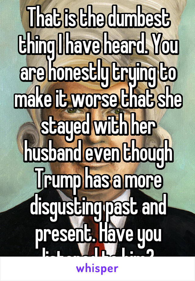 That is the dumbest thing I have heard. You are honestly trying to make it worse that she stayed with her husband even though Trump has a more disgusting past and present. Have you listened to him?