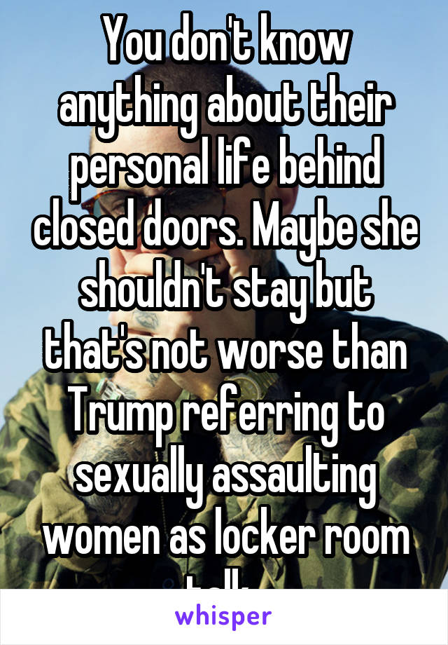 You don't know anything about their personal life behind closed doors. Maybe she shouldn't stay but that's not worse than Trump referring to sexually assaulting women as locker room talk. 