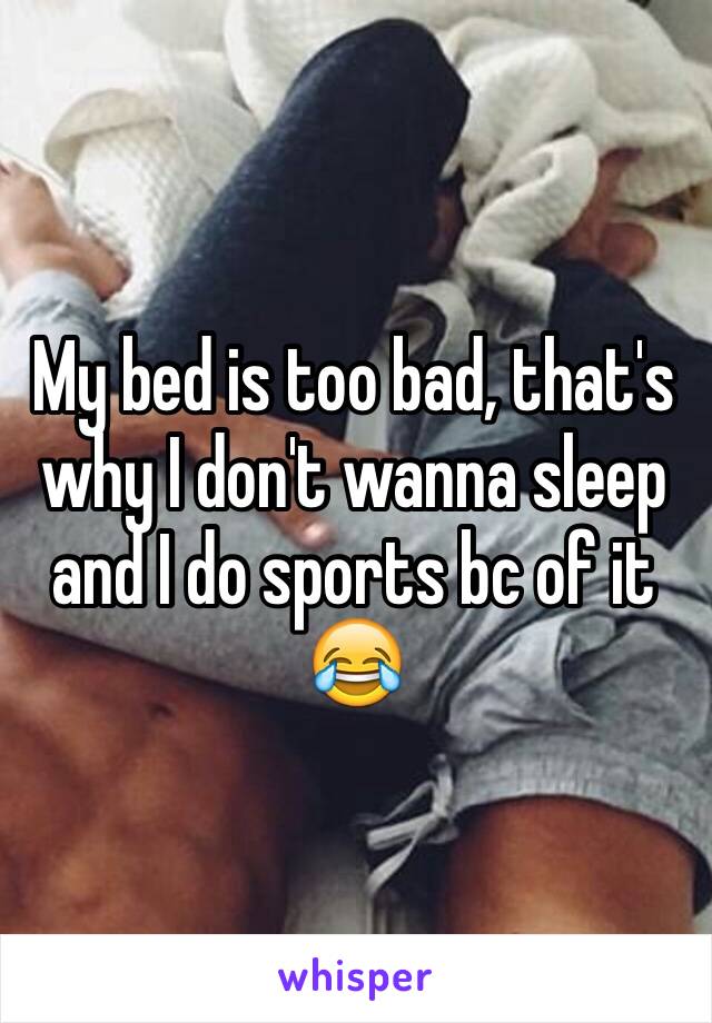 My bed is too bad, that's why I don't wanna sleep and I do sports bc of it 😂  