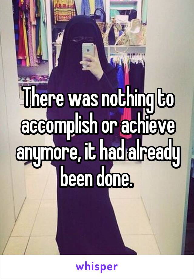 There was nothing to accomplish or achieve anymore, it had already been done. 